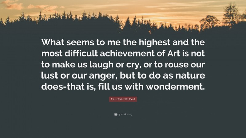 Gustave Flaubert Quote: “What seems to me the highest and the most difficult achievement of Art is not to make us laugh or cry, or to rouse our lust or our anger, but to do as nature does-that is, fill us with wonderment.”