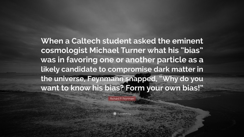Richard P. Feynman Quote: “When a Caltech student asked the eminent cosmologist Michael Turner what his “bias” was in favoring one or another particle as a likely candidate to compromise dark matter in the universe, Feynmann snapped, “Why do you want to know his bias? Form your own bias!””