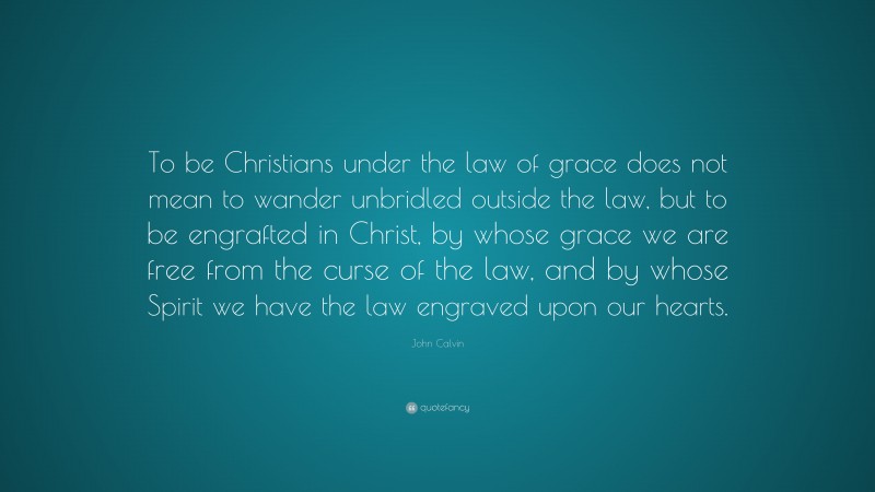 John Calvin Quote: “To be Christians under the law of grace does not mean to wander unbridled outside the law, but to be engrafted in Christ, by whose grace we are free from the curse of the law, and by whose Spirit we have the law engraved upon our hearts.”