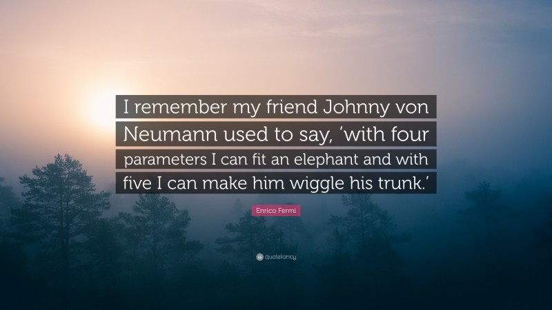 Enrico Fermi Quote: “I remember my friend Johnny von Neumann used to say, ‘with four parameters I can fit an elephant and with five I can make him wiggle his trunk.’”