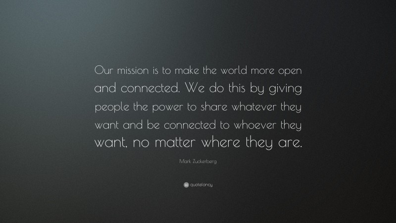 Mark Zuckerberg Quote: “Our mission is to make the world more open and connected. We do this by giving people the power to share whatever they want and be connected to whoever they want, no matter where they are.”