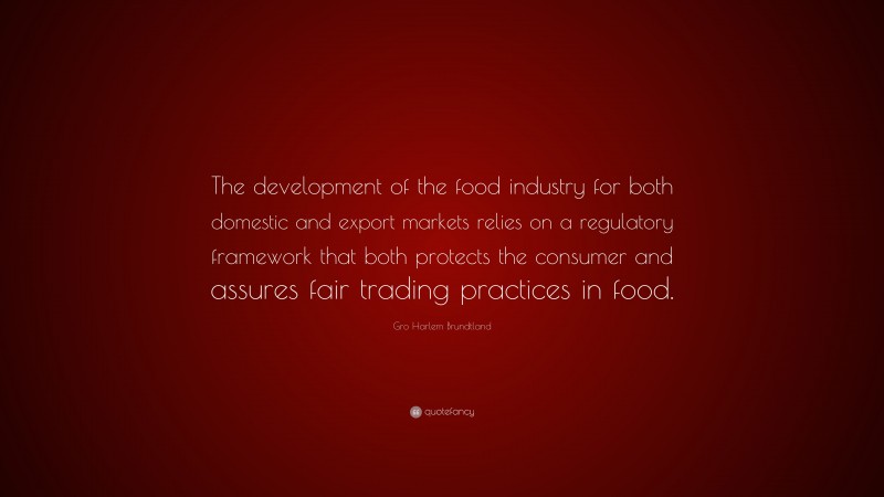 Gro Harlem Brundtland Quote: “The development of the food industry for both domestic and export markets relies on a regulatory framework that both protects the consumer and assures fair trading practices in food.”