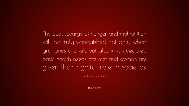 Gro Harlem Brundtland Quote: “The dual scourge of hunger and malnutrition will be truly vanquished not only when granaries are full, but also when people’s basic health needs are met and women are given their rightful role in societies.”