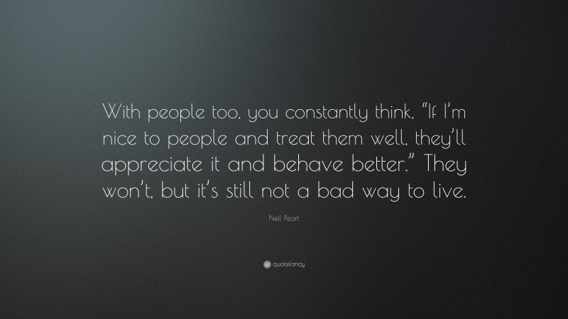 Neil Peart Quote: “With people too, you constantly think, “If I’m nice to people and treat them well, they’ll appreciate it and behave better.” They won’t, but it’s still not a bad way to live.”