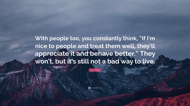 Neil Peart Quote: “With people too, you constantly think, “If I’m nice to people and treat them well, they’ll appreciate it and behave better.” They won’t, but it’s still not a bad way to live.”