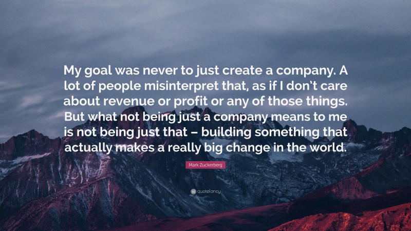 Mark Zuckerberg Quote: “My goal was never to just create a company. A lot of people misinterpret that, as if I don’t care about revenue or profit or any of those things. But what not being just a company means to me is not being just that – building something that actually makes a really big change in the world.”