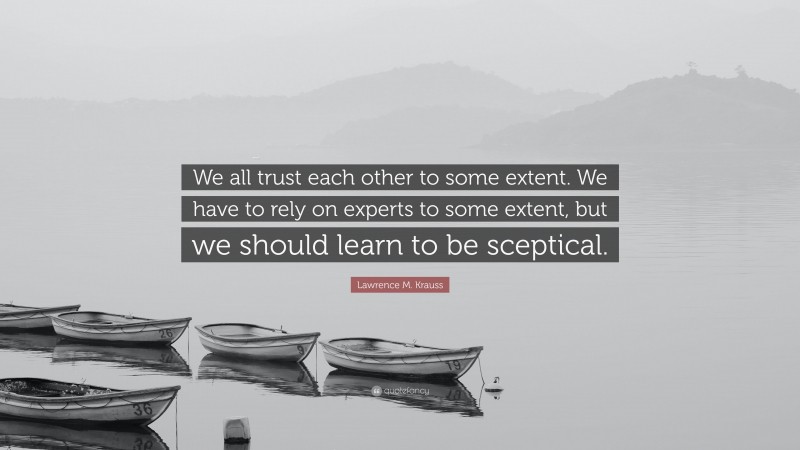 Lawrence M. Krauss Quote: “We all trust each other to some extent. We have to rely on experts to some extent, but we should learn to be sceptical.”