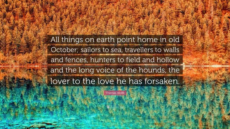 Thomas Wolfe Quote: “All things on earth point home in old October; sailors to sea, travellers to walls and fences, hunters to field and hollow and the long voice of the hounds, the lover to the love he has forsaken.”