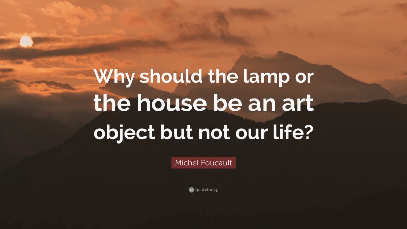 Michel Foucault Quote: “Why should the lamp or the house be an art object but not our life?”