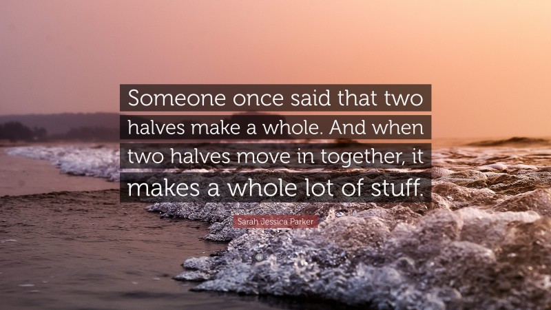 Sarah Jessica Parker Quote: “Someone once said that two halves make a whole. And when two halves move in together, it makes a whole lot of stuff.”