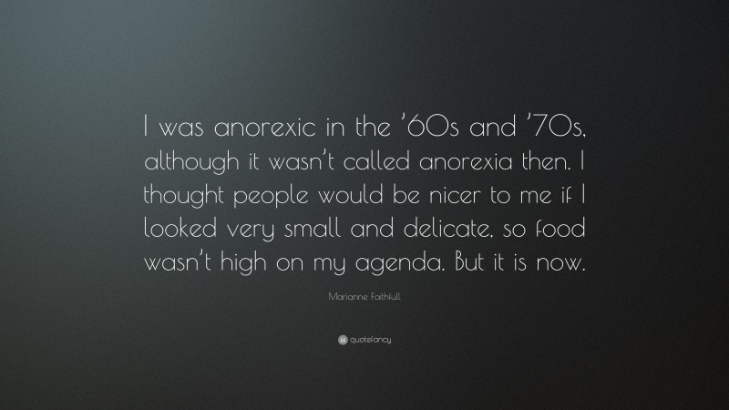 Marianne Faithfull Quote: “I was anorexic in the ’60s and ’70s, although it wasn’t called anorexia then. I thought people would be nicer to me if I looked very small and delicate, so food wasn’t high on my agenda. But it is now.”