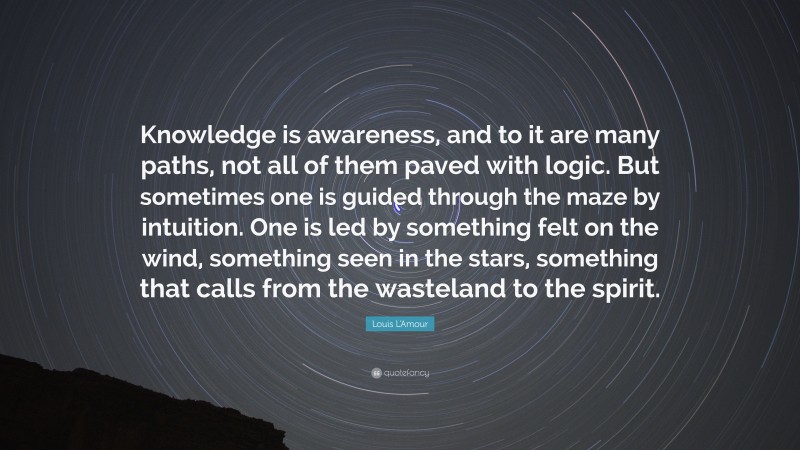 Louis L'Amour Quote: “Knowledge is awareness, and to it are many paths, not all of them paved with logic. But sometimes one is guided through the maze by intuition. One is led by something felt on the wind, something seen in the stars, something that calls from the wasteland to the spirit.”