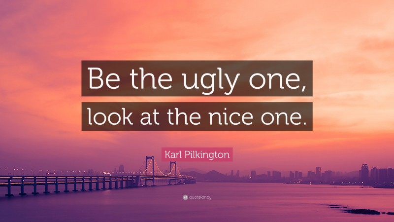 Karl Pilkington Quote: “Be the ugly one, look at the nice one.”