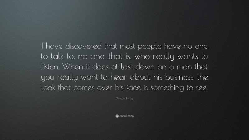 Walker Percy Quote: “I have discovered that most people have no one to talk to, no one, that is, who really wants to listen. When it does at last dawn on a man that you really want to hear about his business, the look that comes over his face is something to see.”