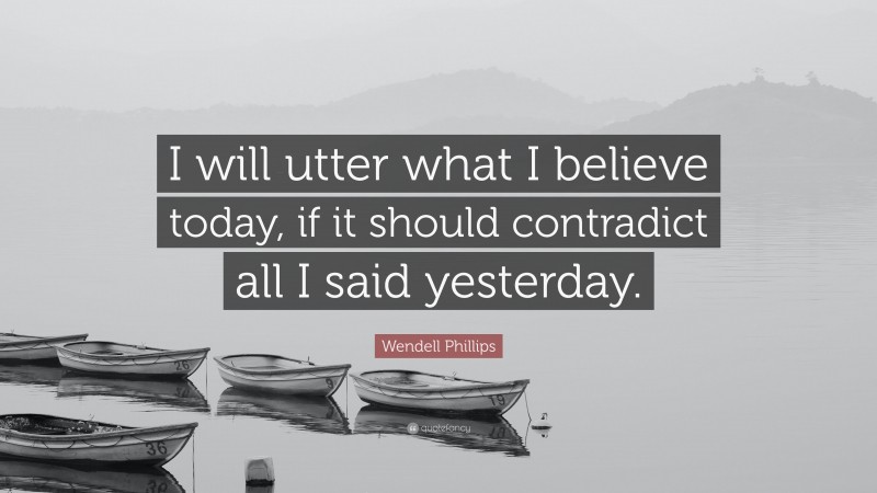 Wendell Phillips Quote: “I will utter what I believe today, if it should contradict all I said yesterday.”