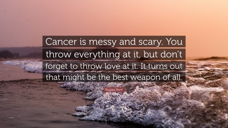 Regina Brett Quote: “Cancer is messy and scary. You throw everything at it, but don’t forget to throw love at it. It turns out that might be the best weapon of all.”