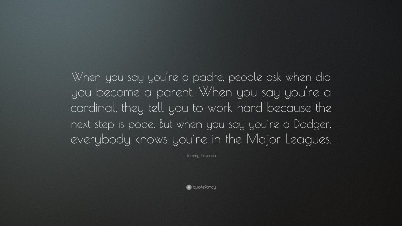 Tommy Lasorda Quote: “When you say you’re a padre, people ask when did you become a parent. When you say you’re a cardinal, they tell you to work hard because the next step is pope. But when you say you’re a Dodger, everybody knows you’re in the Major Leagues.”