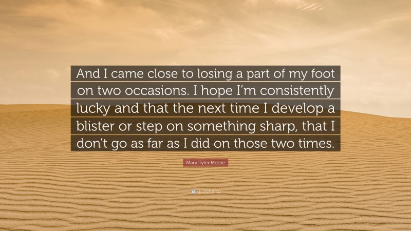Mary Tyler Moore Quote: “And I came close to losing a part of my foot on two occasions. I hope I’m consistently lucky and that the next time I develop a blister or step on something sharp, that I don’t go as far as I did on those two times.”