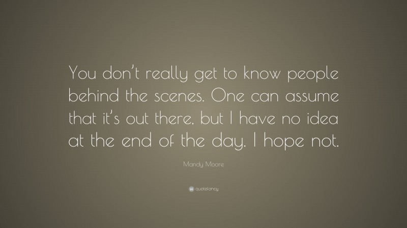 Mandy Moore Quote: “You don’t really get to know people behind the scenes. One can assume that it’s out there, but I have no idea at the end of the day. I hope not.”