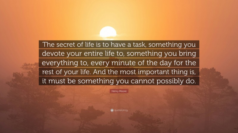 Henry Moore Quote: “The secret of life is to have a task, something you devote your entire life to, something you bring everything to, every minute of the day for the rest of your life. And the most important thing is, it must be something you cannot possibly do.”