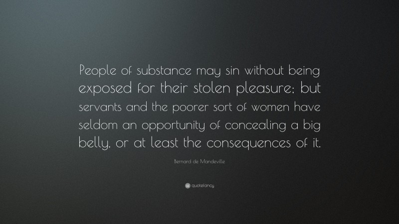 Bernard de Mandeville Quote: “People of substance may sin without being exposed for their stolen pleasure; but servants and the poorer sort of women have seldom an opportunity of concealing a big belly, or at least the consequences of it.”