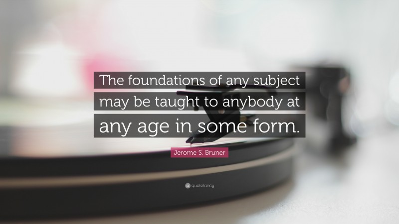 Jerome S. Bruner Quote: “The foundations of any subject may be taught to anybody at any age in some form.”