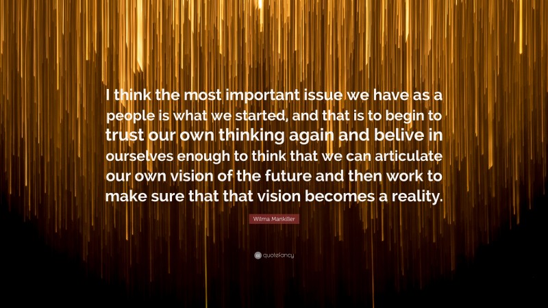 Wilma Mankiller Quote: “I think the most important issue we have as a people is what we started, and that is to begin to trust our own thinking again and belive in ourselves enough to think that we can articulate our own vision of the future and then work to make sure that that vision becomes a reality.”