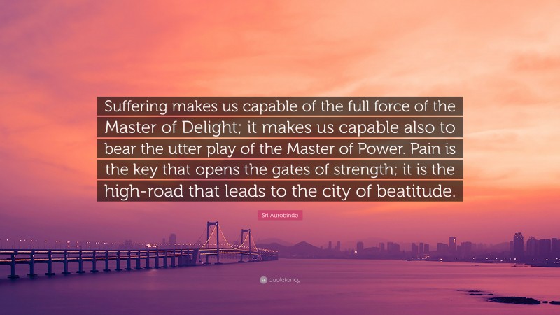 Sri Aurobindo Quote: “Suffering makes us capable of the full force of the Master of Delight; it makes us capable also to bear the utter play of the Master of Power. Pain is the key that opens the gates of strength; it is the high-road that leads to the city of beatitude.”