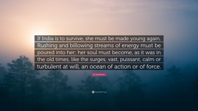 Sri Aurobindo Quote: “If India is to survive, she must be made young again. Rushing and billowing streams of energy must be poured into her; her soul must become, as it was in the old times, like the surges, vast, puissant, calm or turbulent at will, an ocean of action or of force.”