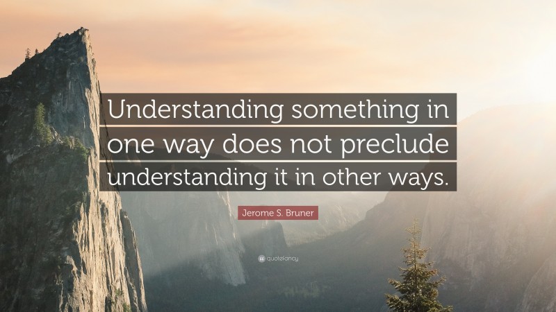Jerome S. Bruner Quote: “Understanding something in one way does not preclude understanding it in other ways.”