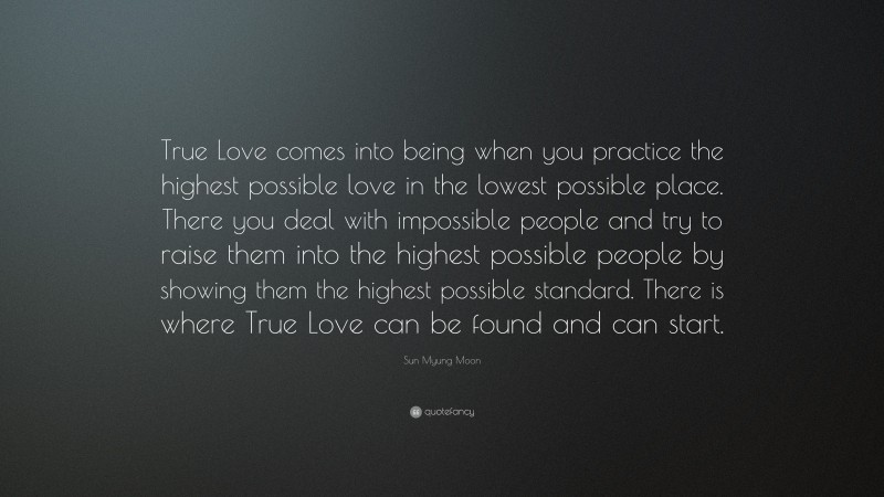 Sun Myung Moon Quote: “True Love comes into being when you practice the highest possible love in the lowest possible place. There you deal with impossible people and try to raise them into the highest possible people by showing them the highest possible standard. There is where True Love can be found and can start.”