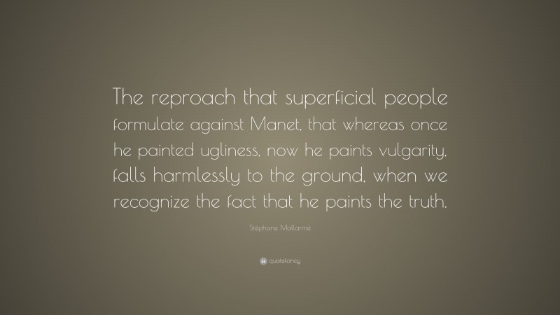 Stéphane Mallarmé Quote: “The reproach that superficial people formulate against Manet, that whereas once he painted ugliness, now he paints vulgarity, falls harmlessly to the ground, when we recognize the fact that he paints the truth.”
