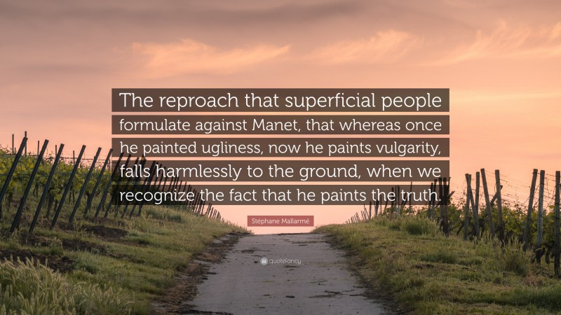 Stéphane Mallarmé Quote: “The reproach that superficial people formulate against Manet, that whereas once he painted ugliness, now he paints vulgarity, falls harmlessly to the ground, when we recognize the fact that he paints the truth.”