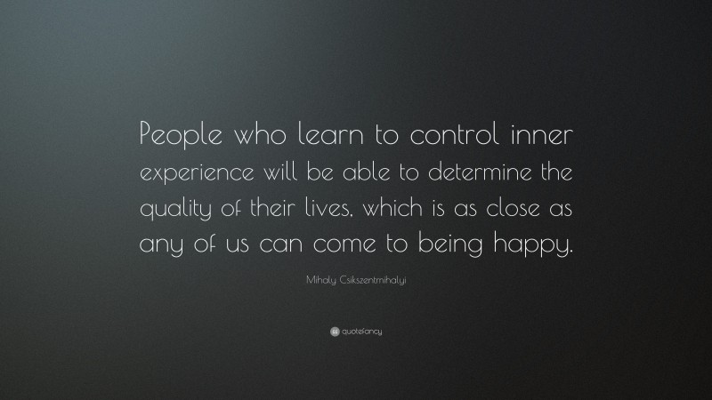 Mihaly Csikszentmihalyi Quote: “People who learn to control inner experience will be able to determine the quality of their lives, which is as close as any of us can come to being happy.”