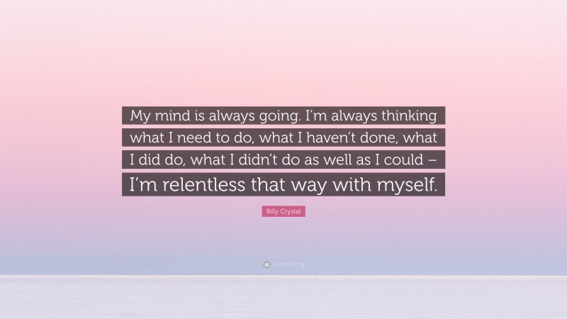 Billy Crystal Quote: “My mind is always going. I’m always thinking what I need to do, what I haven’t done, what I did do, what I didn’t do as well as I could – I’m relentless that way with myself.”