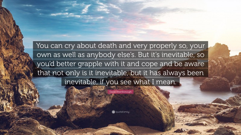 David Attenborough Quote: “You can cry about death and very properly so, your own as well as anybody else’s. But it’s inevitable, so you’d better grapple with it and cope and be aware that not only is it inevitable, but it has always been inevitable, if you see what I mean.”
