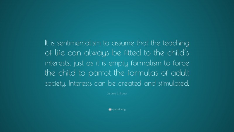 Jerome S. Bruner Quote: “It is sentimentalism to assume that the teaching of life can always be fitted to the child’s interests, just as it is empty formalism to force the child to parrot the formulas of adult society. Interests can be created and stimulated.”