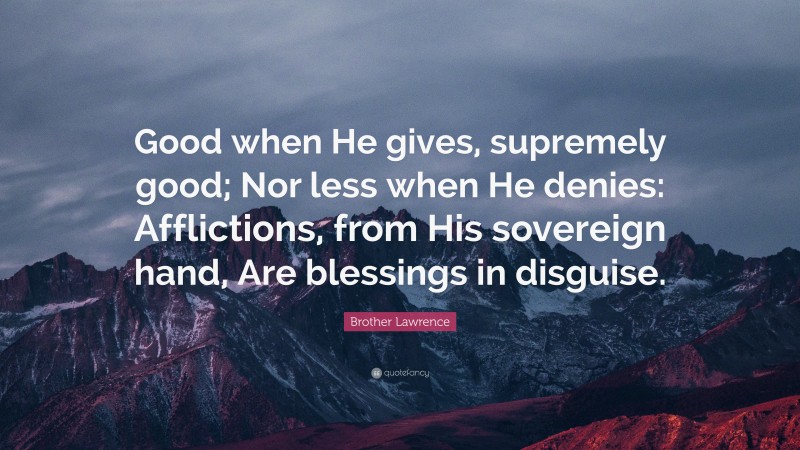 Brother Lawrence Quote: “Good when He gives, supremely good; Nor less when He denies: Afflictions, from His sovereign hand, Are blessings in disguise.”