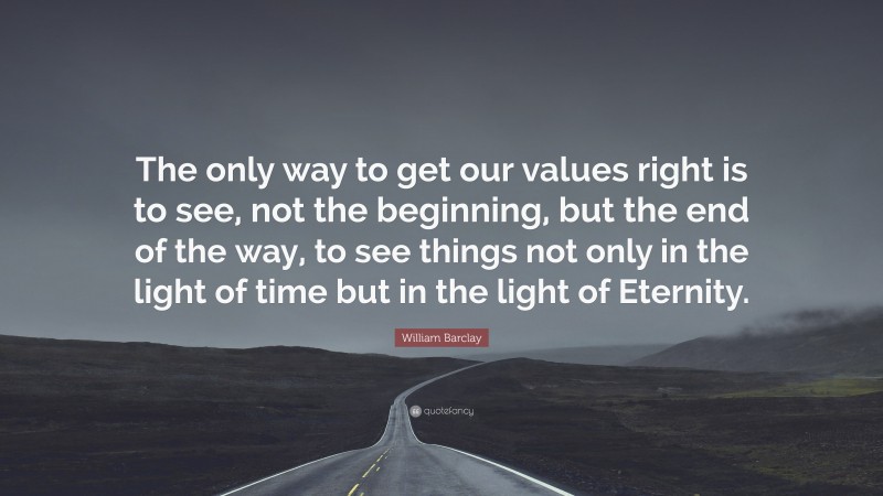 William Barclay Quote: “The only way to get our values right is to see, not the beginning, but the end of the way, to see things not only in the light of time but in the light of Eternity.”