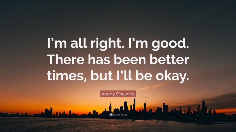 Kenny Chesney Quote: “I’m all right. I’m good. There has been better times, but I’ll be okay.”