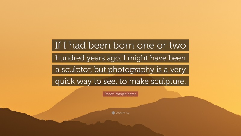 Robert Mapplethorpe Quote: “If I had been born one or two hundred years ago, I might have been a sculptor, but photography is a very quick way to see, to make sculpture.”