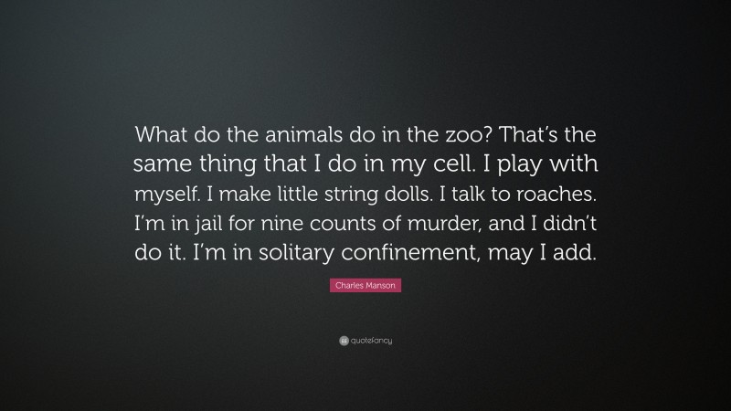 Charles Manson Quote: “What do the animals do in the zoo? That’s the same thing that I do in my cell. I play with myself. I make little string dolls. I talk to roaches. I’m in jail for nine counts of murder, and I didn’t do it. I’m in solitary confinement, may I add.”