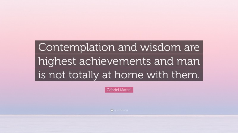 Gabriel Marcel Quote: “Contemplation and wisdom are highest achievements and man is not totally at home with them.”