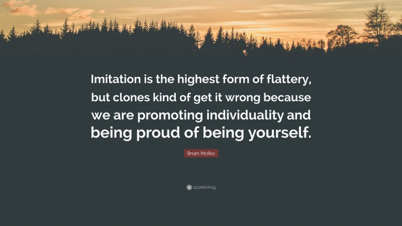 Brian Molko Quote: “Imitation is the highest form of flattery, but clones kind of get it wrong because we are promoting individuality and being proud of being yourself.”