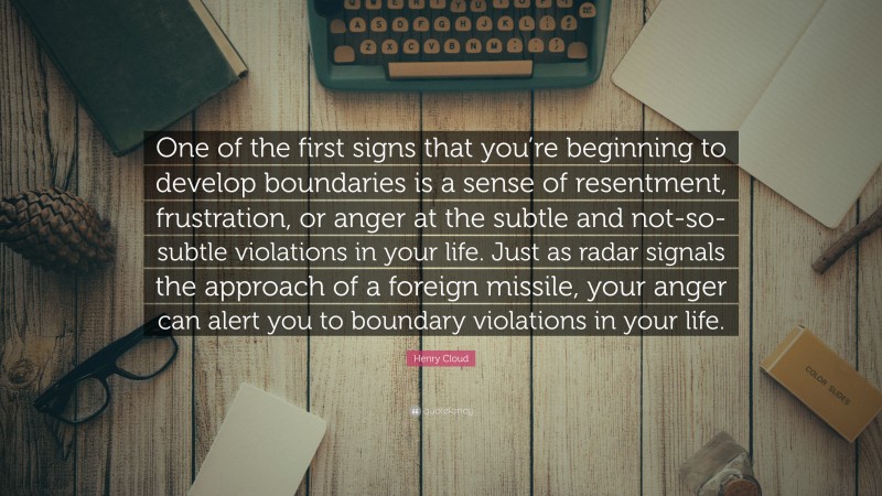 Henry Cloud Quote: “One of the first signs that you’re beginning to develop boundaries is a sense of resentment, frustration, or anger at the subtle and not-so-subtle violations in your life. Just as radar signals the approach of a foreign missile, your anger can alert you to boundary violations in your life.”