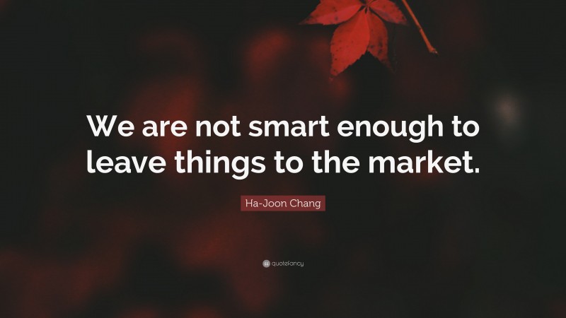 Ha-Joon Chang Quote: “We are not smart enough to leave things to the market.”