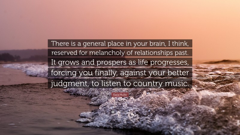 Kary Mullis Quote: “There is a general place in your brain, I think, reserved for melancholy of relationships past. It grows and prospers as life progresses, forcing you finally, against your better judgment, to listen to country music.”