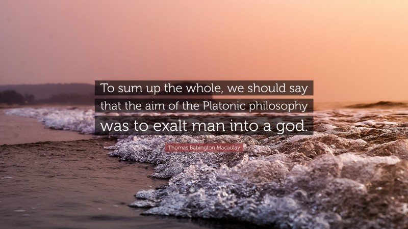 Thomas Babington Macaulay Quote: “To sum up the whole, we should say that the aim of the Platonic philosophy was to exalt man into a god.”