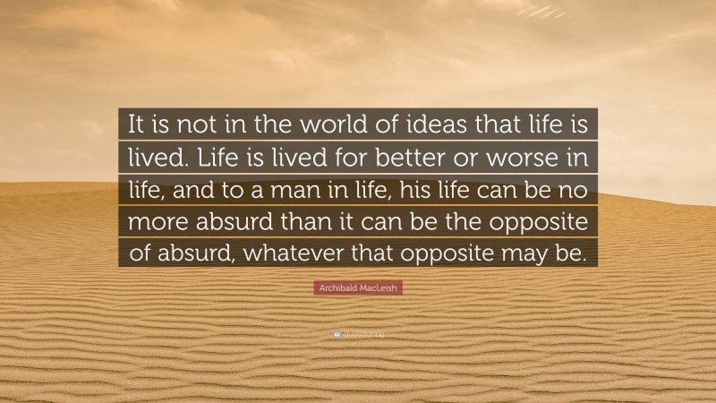 Archibald MacLeish Quote: “It is not in the world of ideas that life is lived. Life is lived for better or worse in life, and to a man in life, his life can be no more absurd than it can be the opposite of absurd, whatever that opposite may be.”
