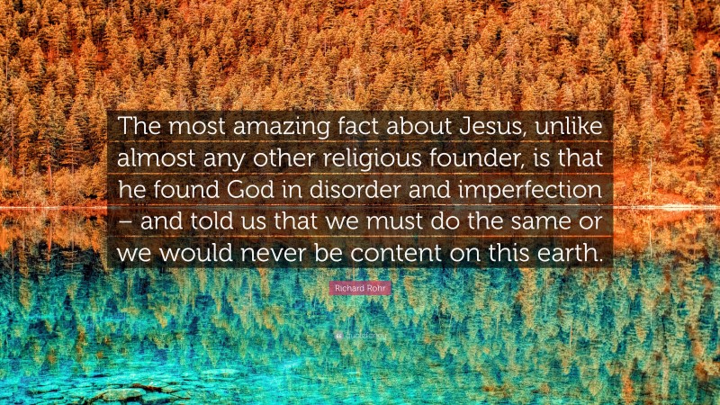 Richard Rohr Quote: “The most amazing fact about Jesus, unlike almost any other religious founder, is that he found God in disorder and imperfection – and told us that we must do the same or we would never be content on this earth.”